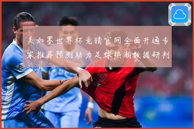 美加墨世界杯竞猜官网全面开通专家推荐预测助力足球热潮数据研判-深度解析