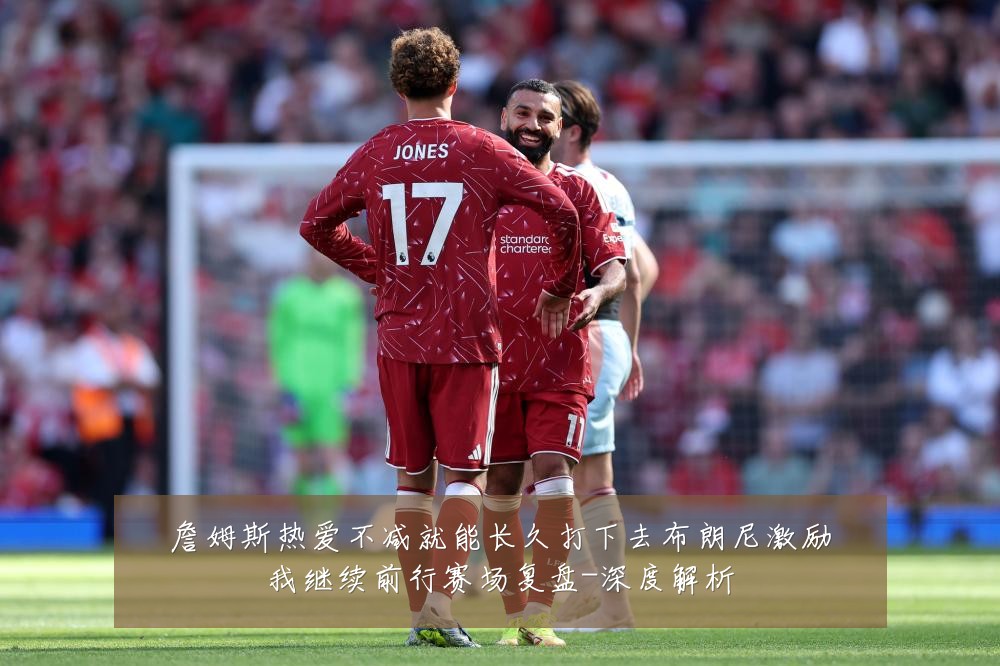 詹姆斯热爱不减就能长久打下去布朗尼激励我继续前行赛场复盘-深度解析